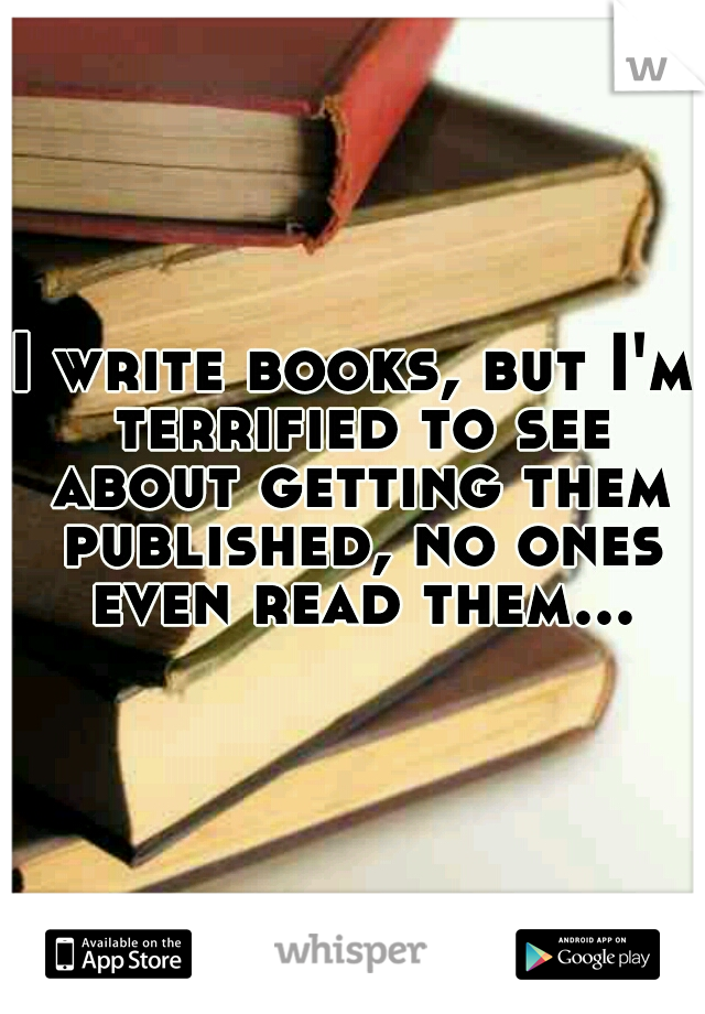 I write books, but I'm terrified to see about getting them published, no ones even read them...