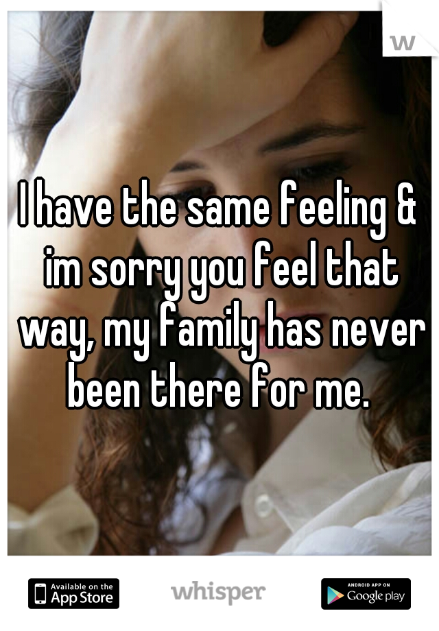 I have the same feeling & im sorry you feel that way, my family has never been there for me. 