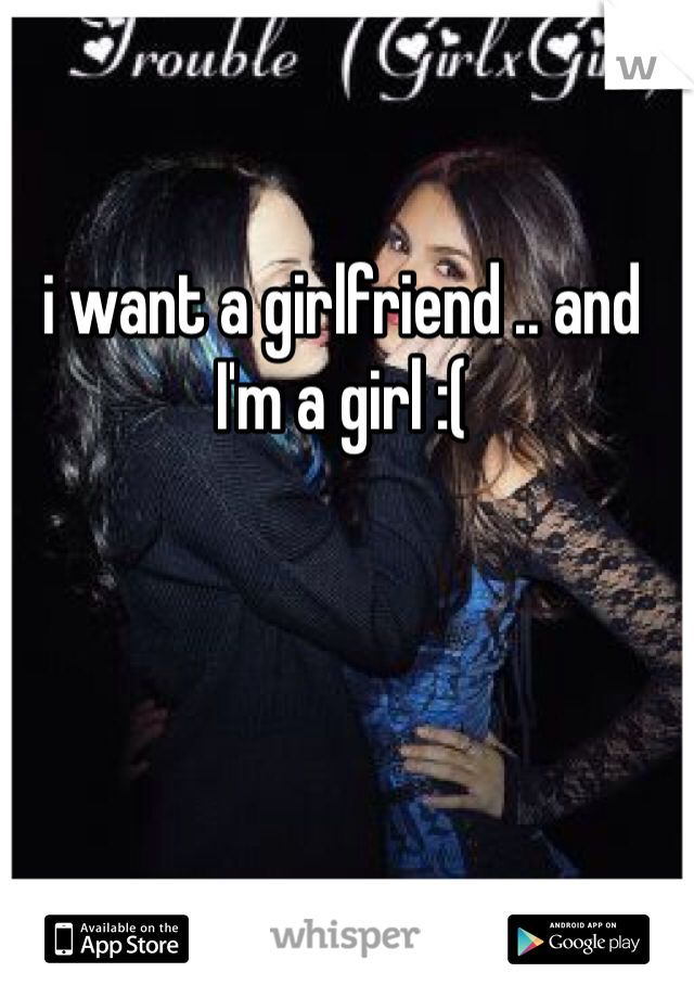 i want a girlfriend .. and I'm a girl :(