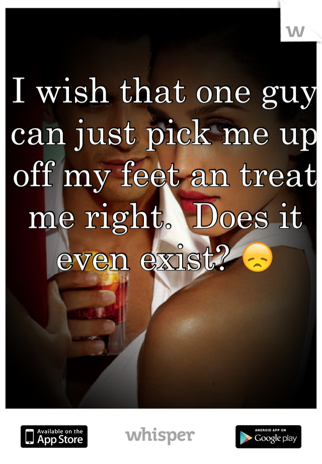 I wish that one guy can just pick me up off my feet an treat me right.  Does it even exist? 😞