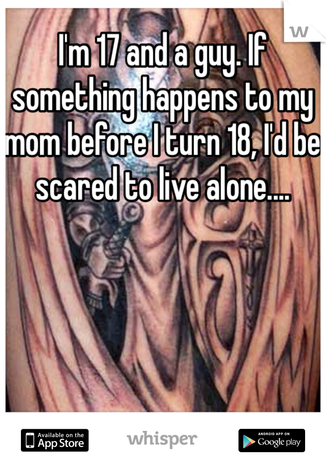 I'm 17 and a guy. If something happens to my mom before I turn 18, I'd be scared to live alone....
