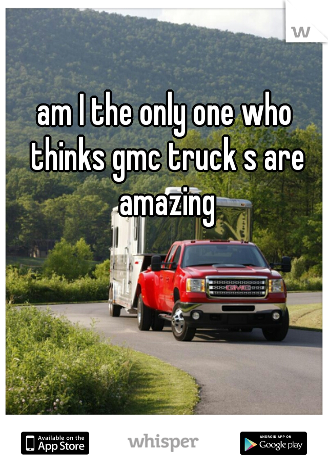 am I the only one who thinks gmc truck s are amazing
