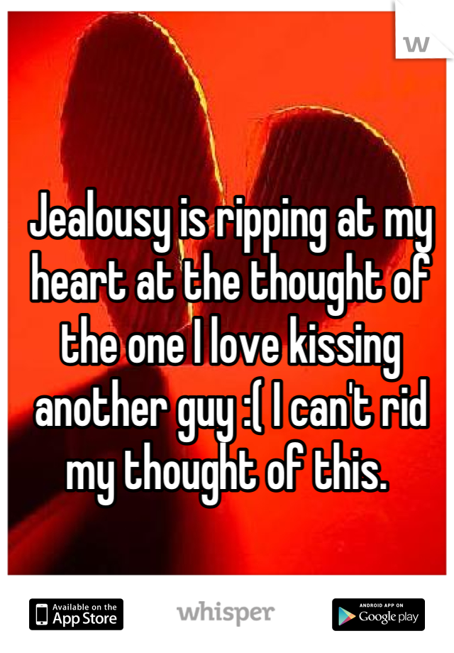 Jealousy is ripping at my heart at the thought of the one I love kissing another guy :( I can't rid my thought of this. 