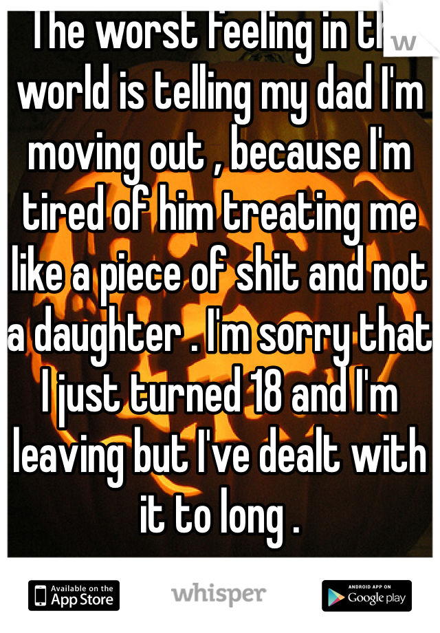 The worst feeling in the world is telling my dad I'm moving out , because I'm tired of him treating me like a piece of shit and not a daughter . I'm sorry that I just turned 18 and I'm leaving but I've dealt with it to long . 