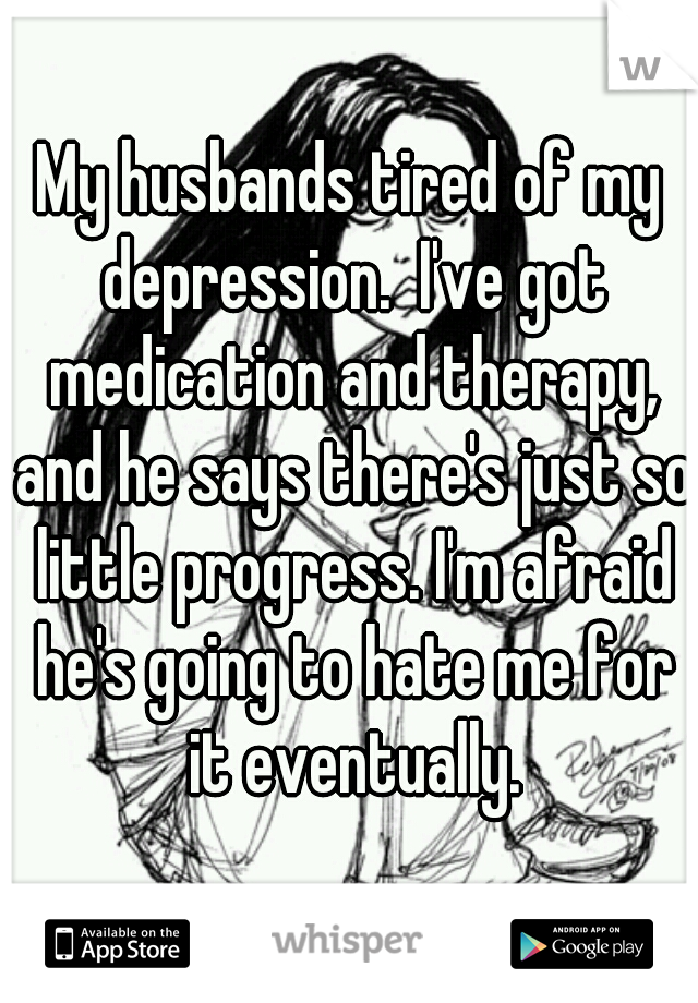 My husbands tired of my depression.  I've got medication and therapy, and he says there's just so little progress. I'm afraid he's going to hate me for it eventually.