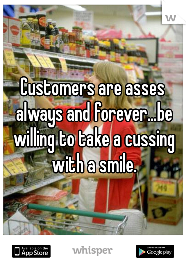 Customers are asses always and forever...be willing to take a cussing with a smile.
