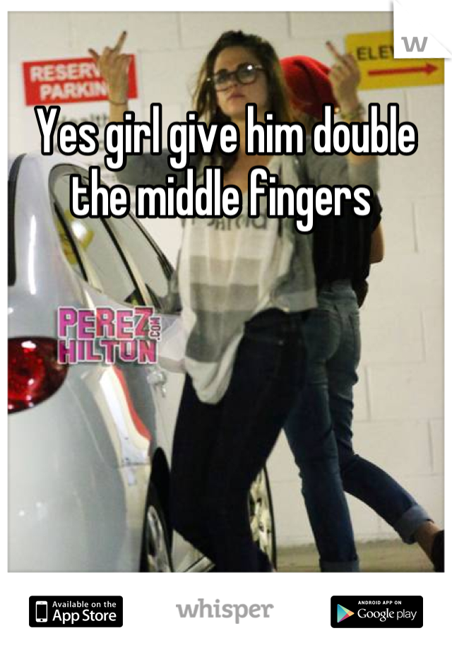 Yes girl give him double the middle fingers 