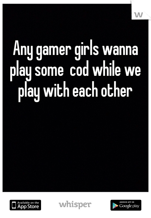 Any gamer girls wanna play some  cod while we play with each other 