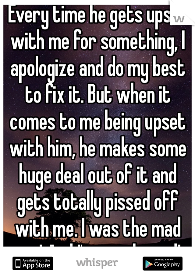 Every time he gets upset with me for something, I apologize and do my best to fix it. But when it comes to me being upset with him, he makes some huge deal out of it and gets totally pissed off with me. I was the mad one! And I'm rarely mad! 
