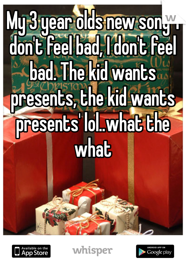 My 3 year olds new song 'I don't feel bad, I don't feel bad. The kid wants presents, the kid wants presents' lol..what the what