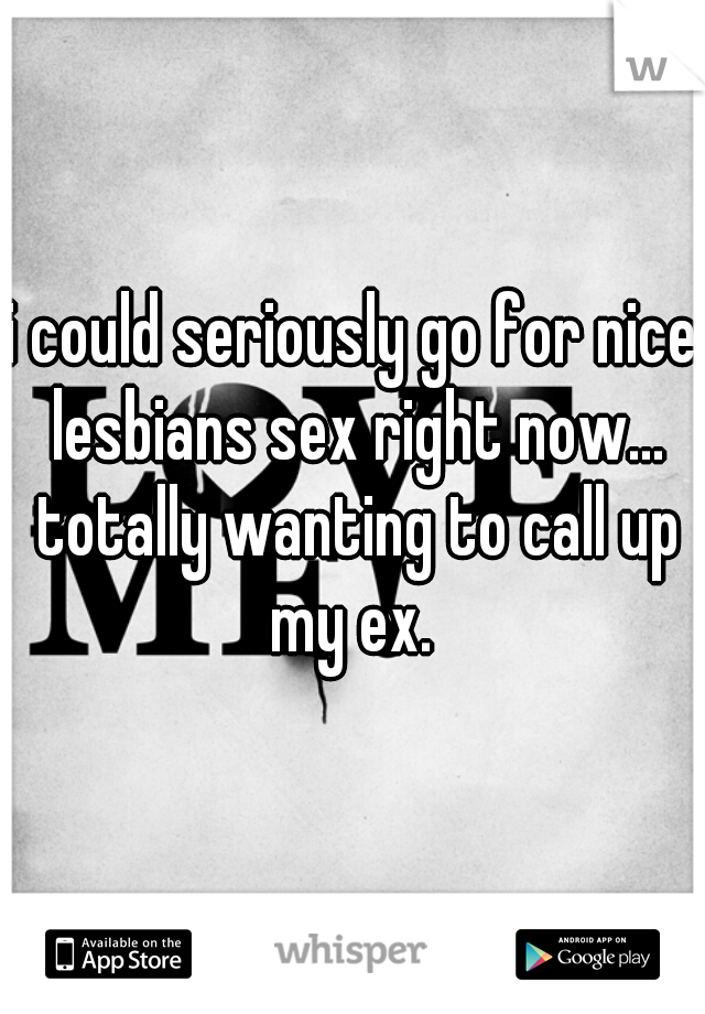 i could seriously go for nice lesbians sex right now... totally wanting to call up my ex. 