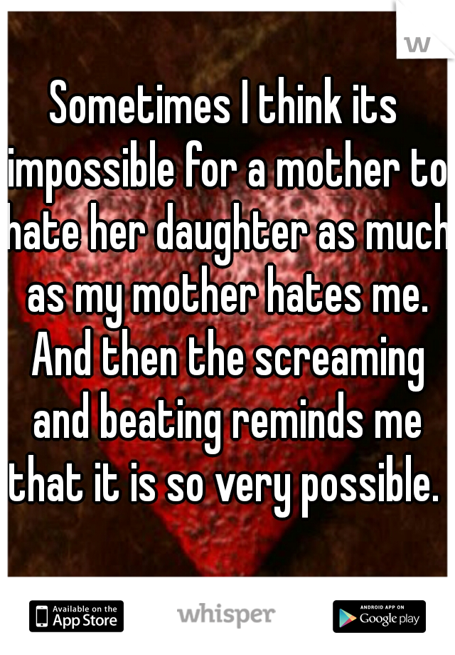 sometimes I think its impossible for a mother to hate her daughter as much as my mother hates me. then the screaming and beating reminds me that it is so very possible. 