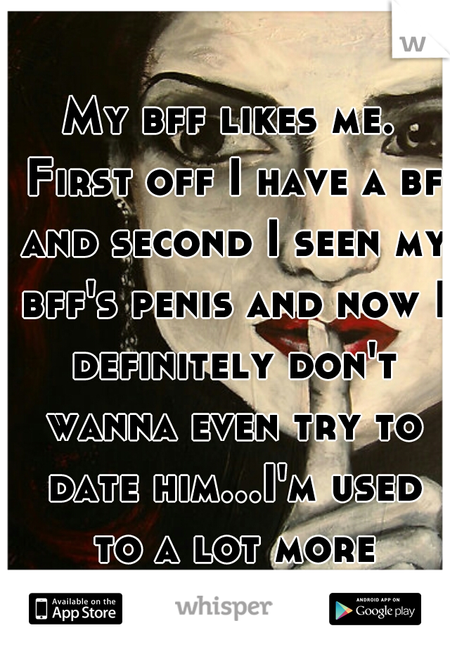 My bff likes me. First off I have a bf and second I seen my bff's penis and now I definitely don't wanna even try to date him...I'm used to a lot more