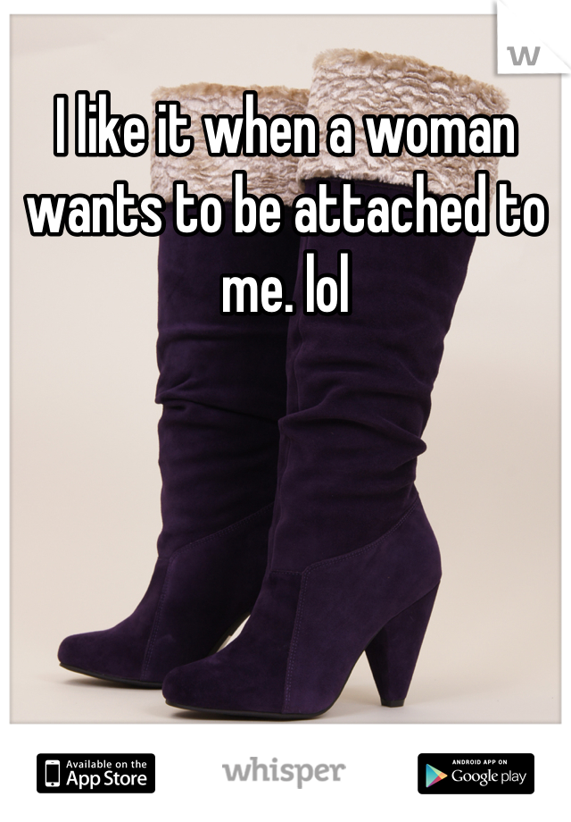 I like it when a woman wants to be attached to me. lol