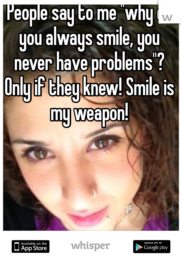 People say to me "why do you always smile, you never have problems"? Only if they knew! Smile is my weapon!