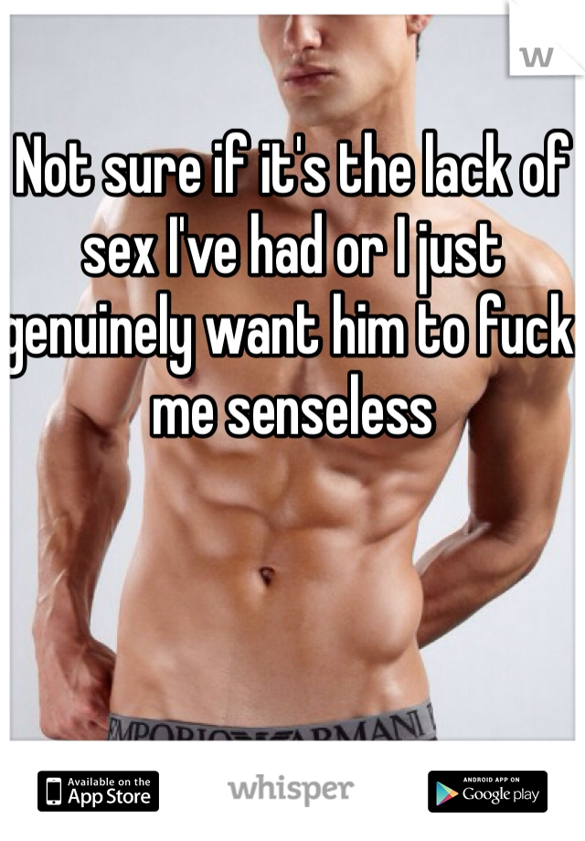 Not sure if it's the lack of sex I've had or I just genuinely want him to fuck me senseless