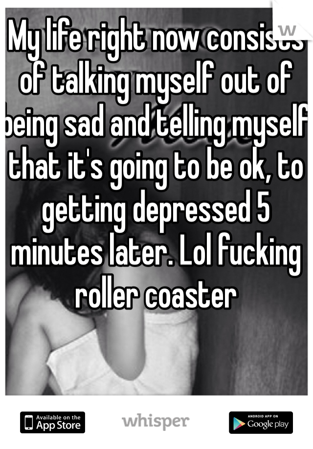 My life right now consists of talking myself out of being sad and telling myself that it's going to be ok, to getting depressed 5 minutes later. Lol fucking roller coaster 