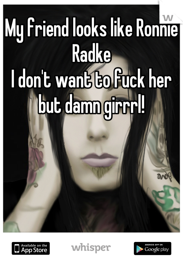 My friend looks like Ronnie Radke
I don't want to fuck her but damn girrrl!
