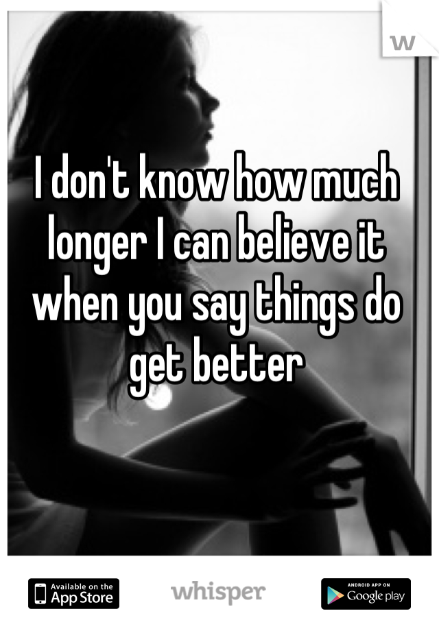 I don't know how much longer I can believe it when you say things do get better