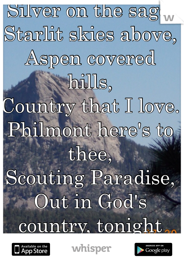 Silver on the sage,
Starlit skies above,
Aspen covered hills,
Country that I love.
Philmont here's to thee,
Scouting Paradise,
Out in God's country, tonight