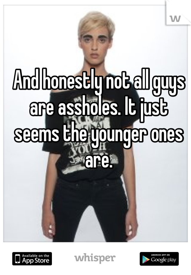 And honestly not all guys are assholes. It just seems the younger ones are. 