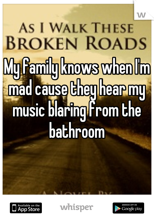 My family knows when I'm mad cause they hear my music blaring from the bathroom