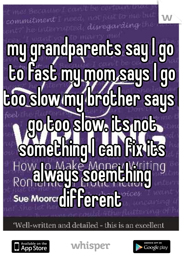 my grandparents say I go to fast my mom says I go too slow my brother says I go too slow. its not something I can fix its always soemthing different 