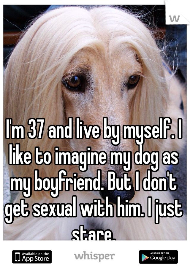 I'm 37 and live by myself. I like to imagine my dog as my boyfriend. But I don't get sexual with him. I just stare. 