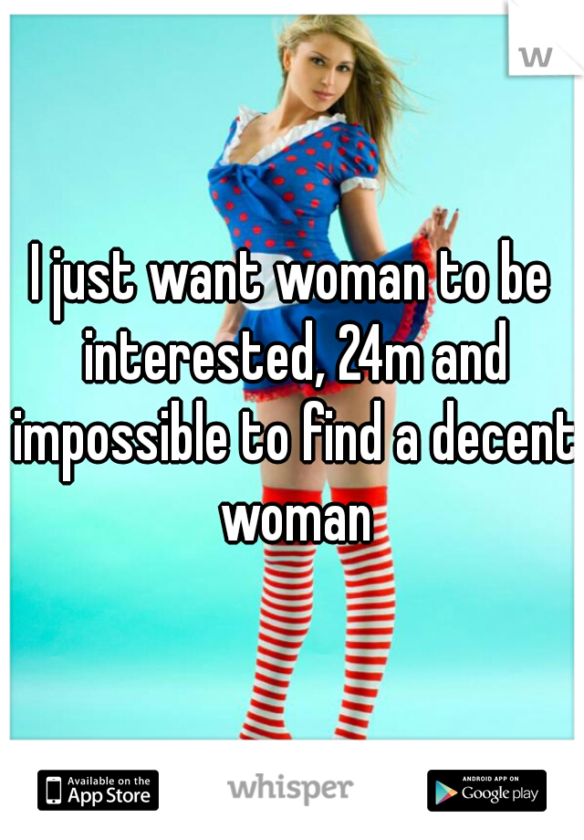 I just want woman to be interested, 24m and impossible to find a decent woman