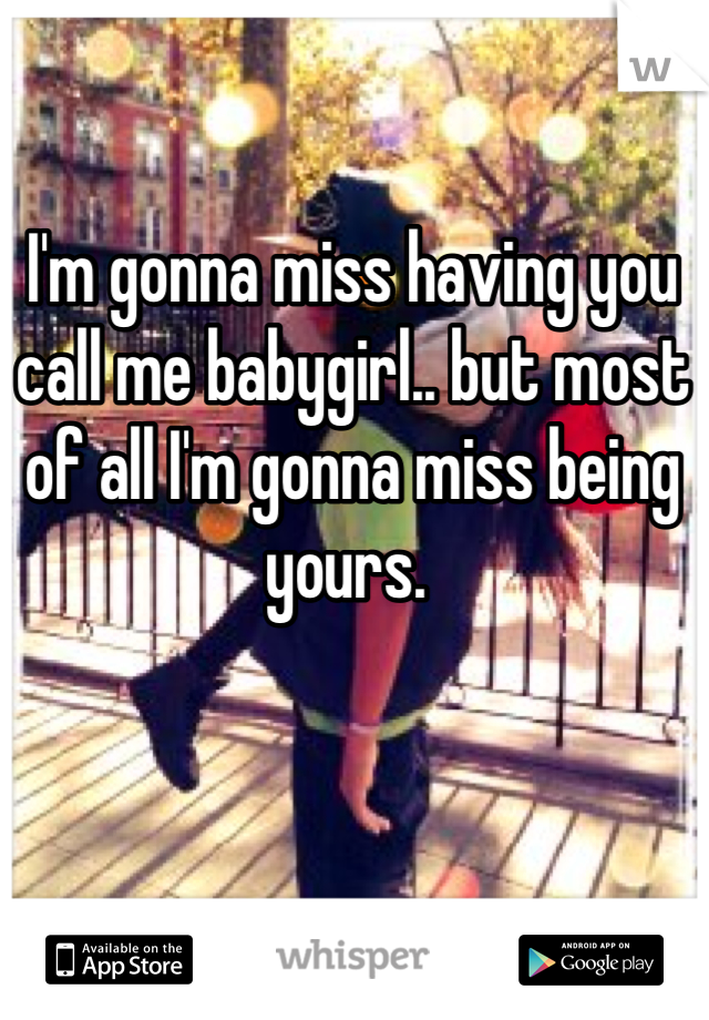 I'm gonna miss having you call me babygirl.. but most of all I'm gonna miss being yours. 