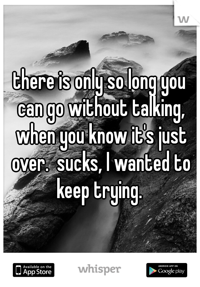 there is only so long you can go without talking, when you know it's just over.  sucks, I wanted to keep trying. 