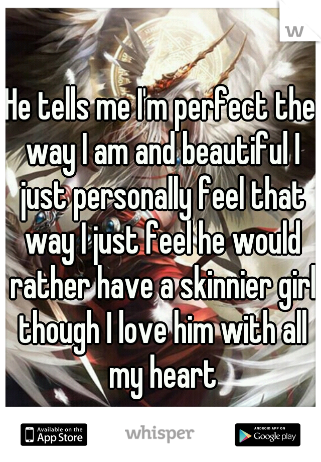 He tells me I'm perfect the way I am and beautiful I just personally feel that way I just feel he would rather have a skinnier girl though I love him with all my heart