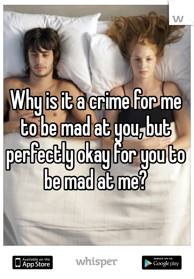 Why is it a crime for me to be mad at you, but perfectly okay for you to be mad at me? 