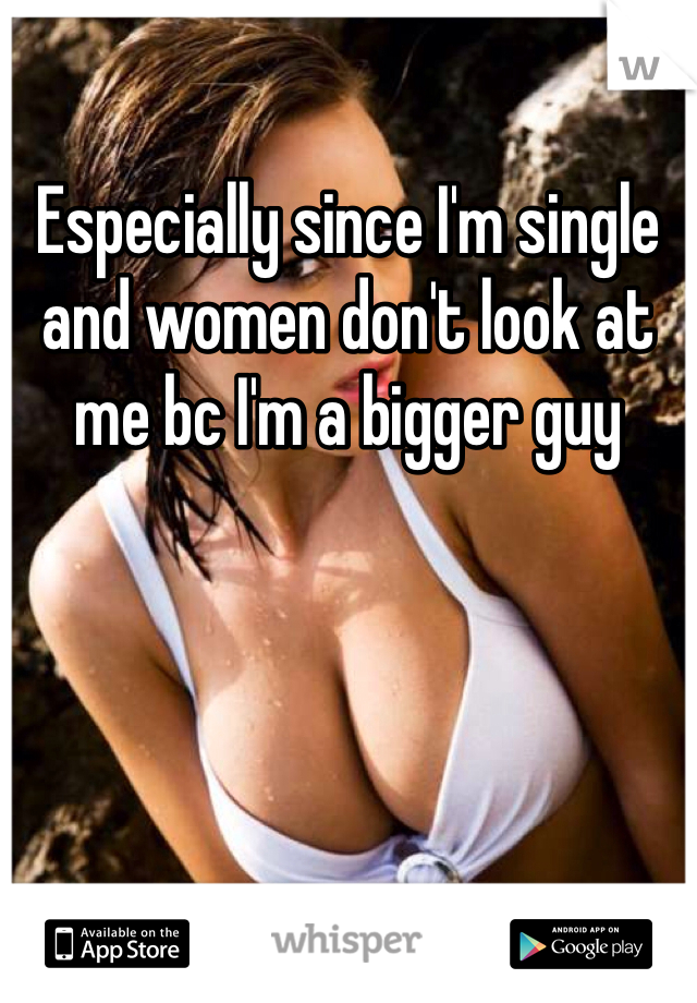 Especially since I'm single and women don't look at me bc I'm a bigger guy