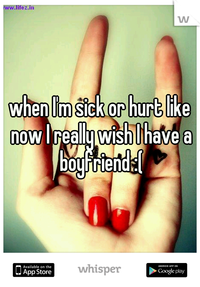 when I'm sick or hurt like now I really wish I have a boyfriend :(