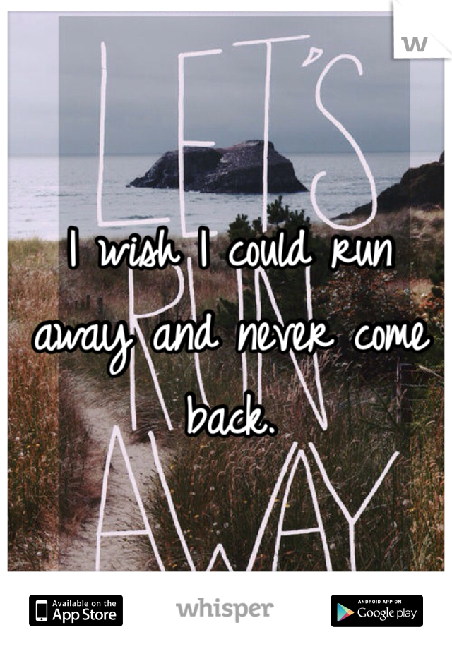 I wish I could run away and never come back. 