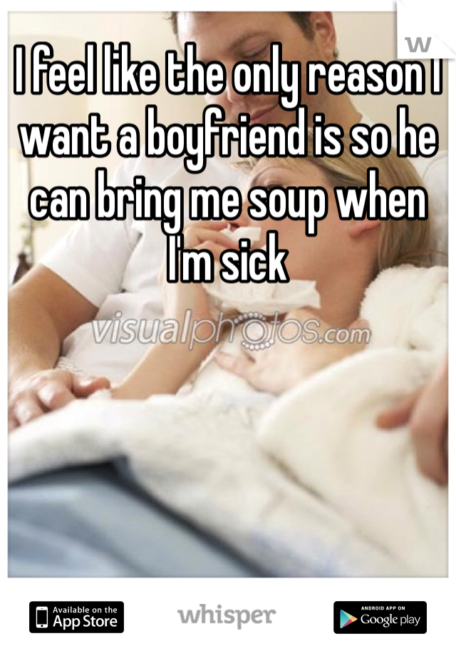 I feel like the only reason I want a boyfriend is so he can bring me soup when I'm sick 