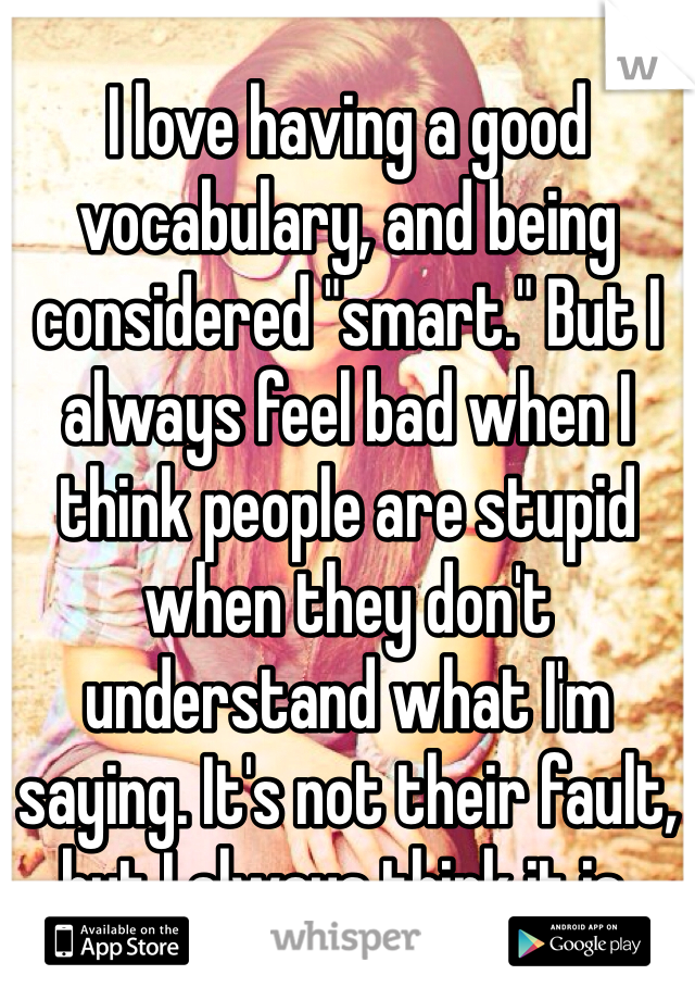 I love having a good vocabulary, and being considered "smart." But I always feel bad when I think people are stupid when they don't understand what I'm saying. It's not their fault, but I always think it is. 