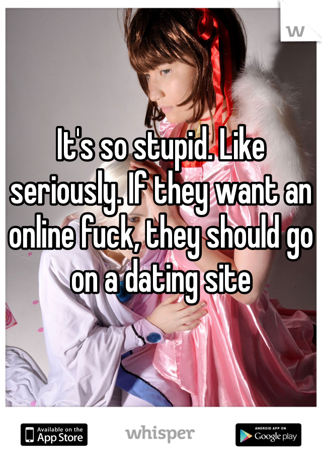 It's so stupid. Like seriously. If they want an online fuck, they should go on a dating site