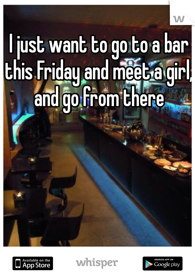 I just want to go to a bar this Friday and meet a girl, and go from there