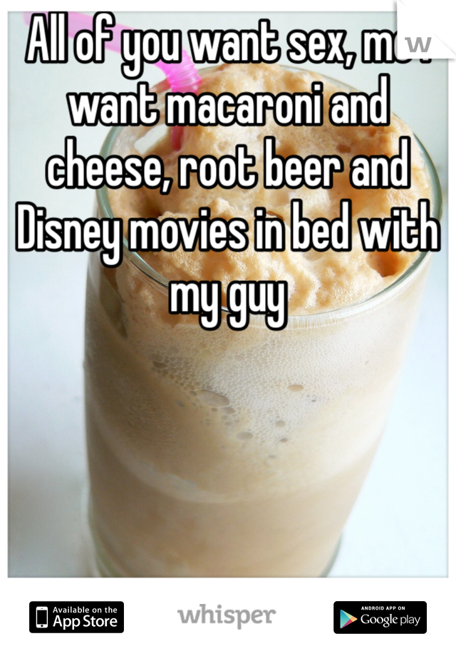 All of you want sex, me I want macaroni and cheese, root beer and Disney movies in bed with my guy