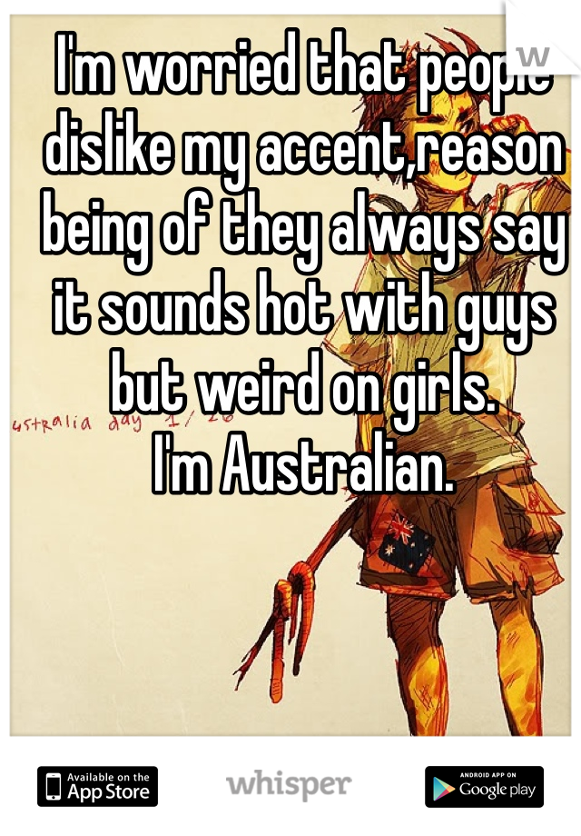 I'm worried that people dislike my accent,reason being of they always say it sounds hot with guys but weird on girls.
I'm Australian. 