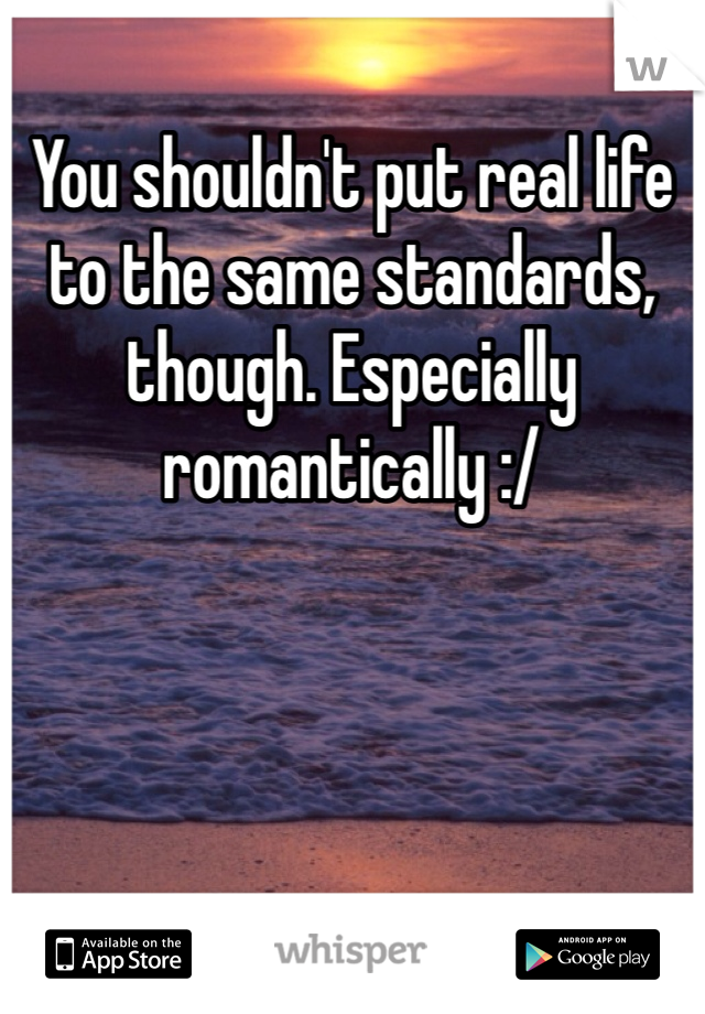 You shouldn't put real life to the same standards, though. Especially romantically :/