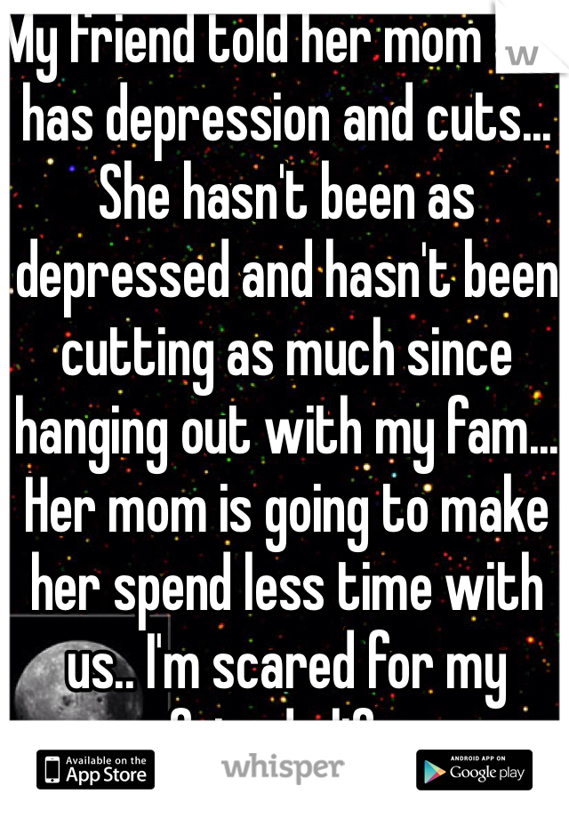 My friend told her mom she has depression and cuts... She hasn't been as depressed and hasn't been cutting as much since hanging out with my fam... Her mom is going to make her spend less time with us.. I'm scared for my friends life. 