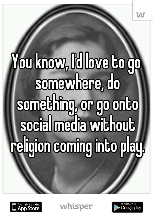 You know, I'd love to go somewhere, do something, or go onto social media without religion coming into play.