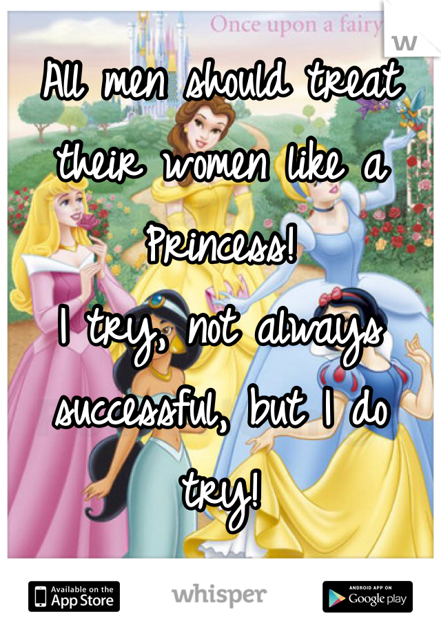 All men should treat their women like a Princess! 
I try, not always successful, but I do try!