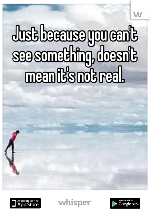 Just because you can't see something, doesn't mean it's not real. 