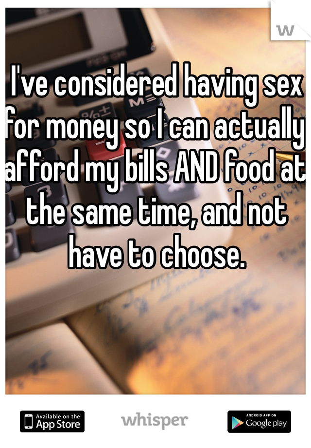 I've considered having sex for money so I can actually afford my bills AND food at the same time, and not have to choose. 