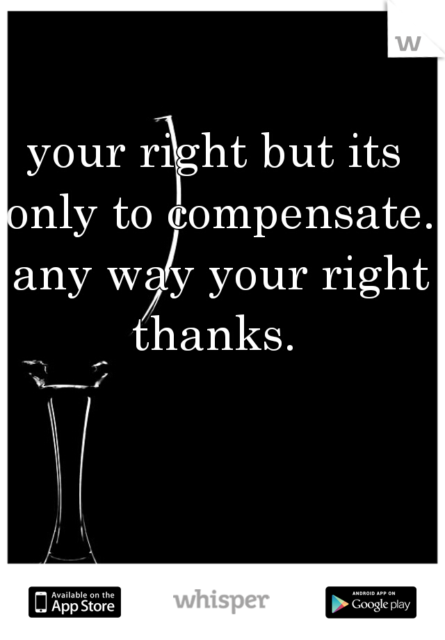 your right but its only to compensate. any way your right thanks. 