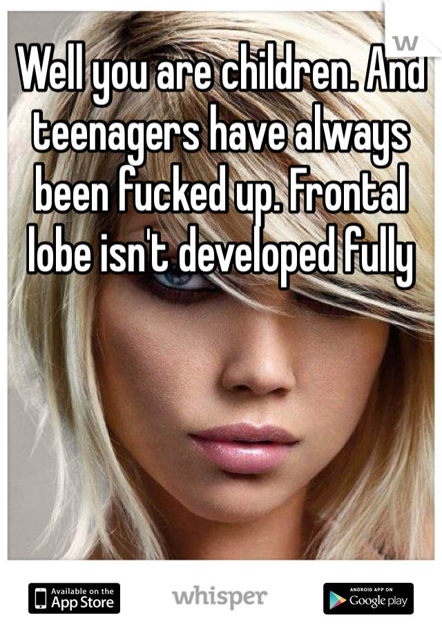 Well you are children. And teenagers have always been fucked up. Frontal lobe isn't developed fully 